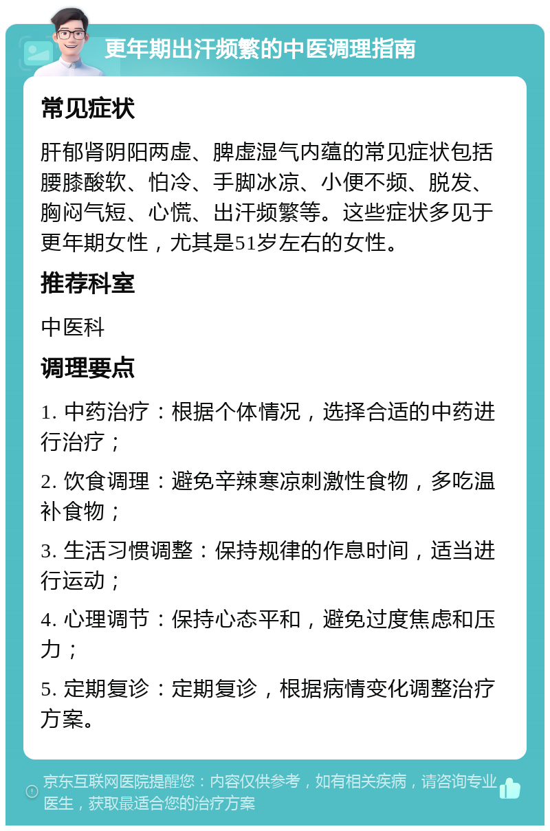 更年期出汗频繁的中医调理指南 常见症状 肝郁肾阴阳两虚、脾虚湿气内蕴的常见症状包括腰膝酸软、怕冷、手脚冰凉、小便不频、脱发、胸闷气短、心慌、出汗频繁等。这些症状多见于更年期女性，尤其是51岁左右的女性。 推荐科室 中医科 调理要点 1. 中药治疗：根据个体情况，选择合适的中药进行治疗； 2. 饮食调理：避免辛辣寒凉刺激性食物，多吃温补食物； 3. 生活习惯调整：保持规律的作息时间，适当进行运动； 4. 心理调节：保持心态平和，避免过度焦虑和压力； 5. 定期复诊：定期复诊，根据病情变化调整治疗方案。