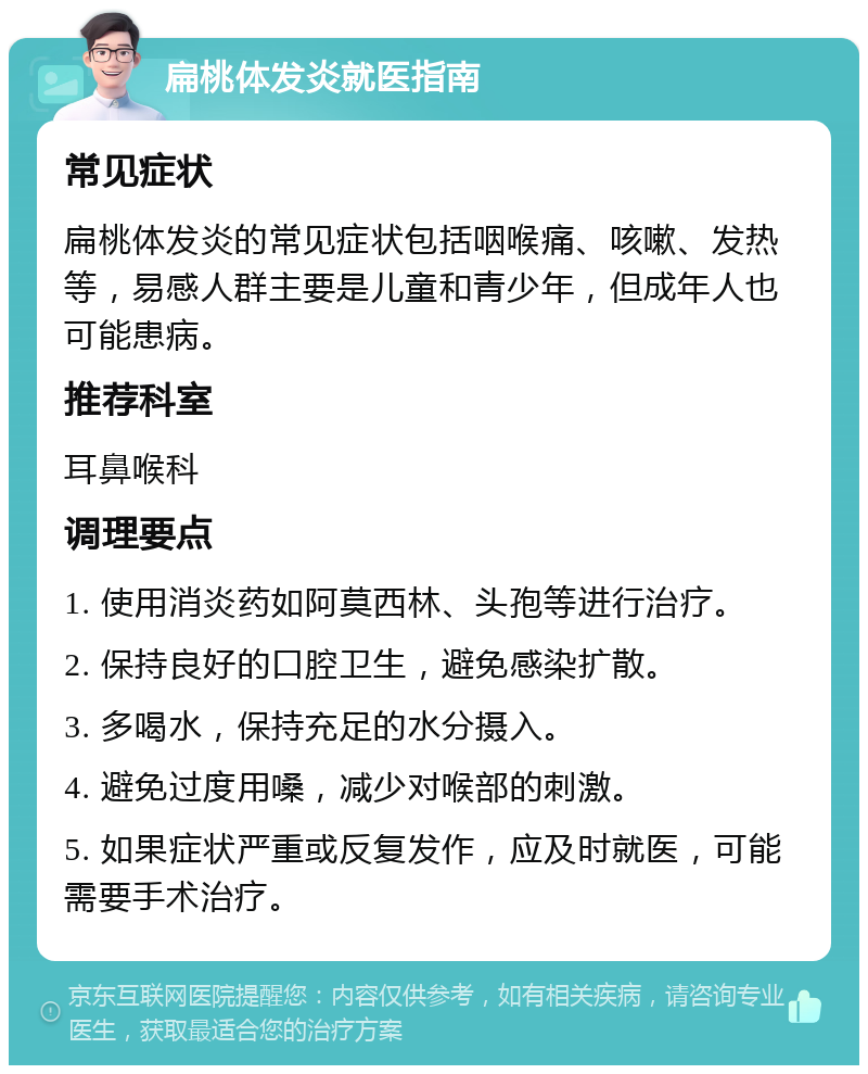 扁桃体发炎就医指南 常见症状 扁桃体发炎的常见症状包括咽喉痛、咳嗽、发热等，易感人群主要是儿童和青少年，但成年人也可能患病。 推荐科室 耳鼻喉科 调理要点 1. 使用消炎药如阿莫西林、头孢等进行治疗。 2. 保持良好的口腔卫生，避免感染扩散。 3. 多喝水，保持充足的水分摄入。 4. 避免过度用嗓，减少对喉部的刺激。 5. 如果症状严重或反复发作，应及时就医，可能需要手术治疗。