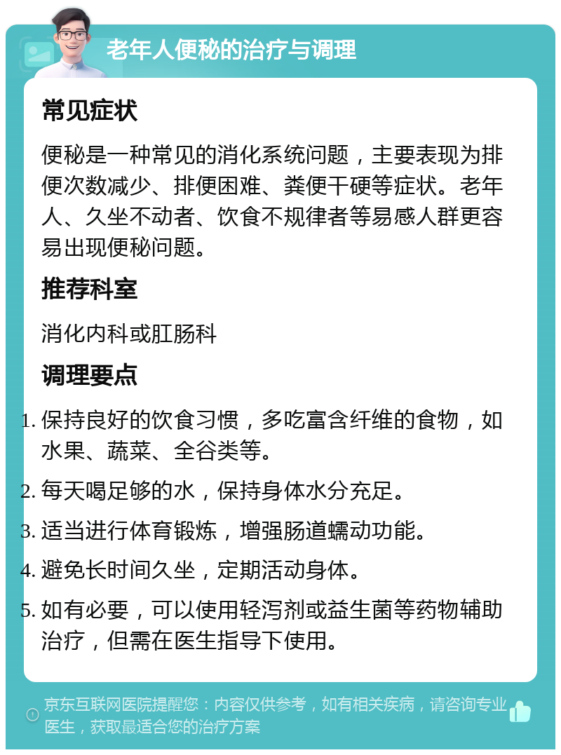 老年人便秘的治疗与调理 常见症状 便秘是一种常见的消化系统问题，主要表现为排便次数减少、排便困难、粪便干硬等症状。老年人、久坐不动者、饮食不规律者等易感人群更容易出现便秘问题。 推荐科室 消化内科或肛肠科 调理要点 保持良好的饮食习惯，多吃富含纤维的食物，如水果、蔬菜、全谷类等。 每天喝足够的水，保持身体水分充足。 适当进行体育锻炼，增强肠道蠕动功能。 避免长时间久坐，定期活动身体。 如有必要，可以使用轻泻剂或益生菌等药物辅助治疗，但需在医生指导下使用。