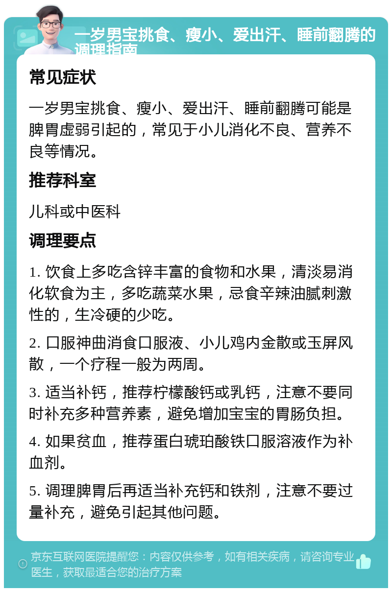 一岁男宝挑食、瘦小、爱出汗、睡前翻腾的调理指南 常见症状 一岁男宝挑食、瘦小、爱出汗、睡前翻腾可能是脾胃虚弱引起的，常见于小儿消化不良、营养不良等情况。 推荐科室 儿科或中医科 调理要点 1. 饮食上多吃含锌丰富的食物和水果，清淡易消化软食为主，多吃蔬菜水果，忌食辛辣油腻刺激性的，生冷硬的少吃。 2. 口服神曲消食口服液、小儿鸡内金散或玉屏风散，一个疗程一般为两周。 3. 适当补钙，推荐柠檬酸钙或乳钙，注意不要同时补充多种营养素，避免增加宝宝的胃肠负担。 4. 如果贫血，推荐蛋白琥珀酸铁口服溶液作为补血剂。 5. 调理脾胃后再适当补充钙和铁剂，注意不要过量补充，避免引起其他问题。