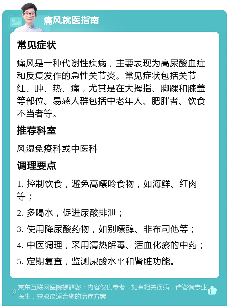 痛风就医指南 常见症状 痛风是一种代谢性疾病，主要表现为高尿酸血症和反复发作的急性关节炎。常见症状包括关节红、肿、热、痛，尤其是在大拇指、脚踝和膝盖等部位。易感人群包括中老年人、肥胖者、饮食不当者等。 推荐科室 风湿免疫科或中医科 调理要点 1. 控制饮食，避免高嘌呤食物，如海鲜、红肉等； 2. 多喝水，促进尿酸排泄； 3. 使用降尿酸药物，如别嘌醇、非布司他等； 4. 中医调理，采用清热解毒、活血化瘀的中药； 5. 定期复查，监测尿酸水平和肾脏功能。