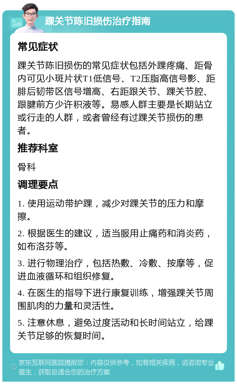 踝关节陈旧损伤治疗指南 常见症状 踝关节陈旧损伤的常见症状包括外踝疼痛、距骨内可见小斑片状T1低信号、T2压脂高信号影、距腓后韧带区信号增高、右距跟关节、踝关节腔、跟腱前方少许积液等。易感人群主要是长期站立或行走的人群，或者曾经有过踝关节损伤的患者。 推荐科室 骨科 调理要点 1. 使用运动带护踝，减少对踝关节的压力和摩擦。 2. 根据医生的建议，适当服用止痛药和消炎药，如布洛芬等。 3. 进行物理治疗，包括热敷、冷敷、按摩等，促进血液循环和组织修复。 4. 在医生的指导下进行康复训练，增强踝关节周围肌肉的力量和灵活性。 5. 注意休息，避免过度活动和长时间站立，给踝关节足够的恢复时间。