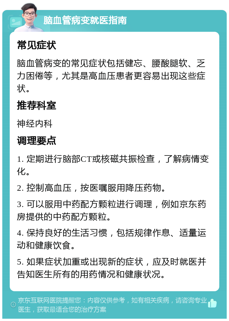 脑血管病变就医指南 常见症状 脑血管病变的常见症状包括健忘、腰酸腿软、乏力困倦等，尤其是高血压患者更容易出现这些症状。 推荐科室 神经内科 调理要点 1. 定期进行脑部CT或核磁共振检查，了解病情变化。 2. 控制高血压，按医嘱服用降压药物。 3. 可以服用中药配方颗粒进行调理，例如京东药房提供的中药配方颗粒。 4. 保持良好的生活习惯，包括规律作息、适量运动和健康饮食。 5. 如果症状加重或出现新的症状，应及时就医并告知医生所有的用药情况和健康状况。