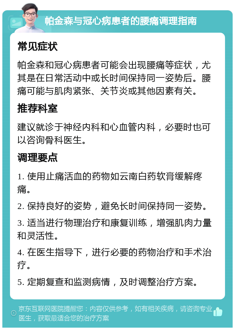 帕金森与冠心病患者的腰痛调理指南 常见症状 帕金森和冠心病患者可能会出现腰痛等症状，尤其是在日常活动中或长时间保持同一姿势后。腰痛可能与肌肉紧张、关节炎或其他因素有关。 推荐科室 建议就诊于神经内科和心血管内科，必要时也可以咨询骨科医生。 调理要点 1. 使用止痛活血的药物如云南白药软膏缓解疼痛。 2. 保持良好的姿势，避免长时间保持同一姿势。 3. 适当进行物理治疗和康复训练，增强肌肉力量和灵活性。 4. 在医生指导下，进行必要的药物治疗和手术治疗。 5. 定期复查和监测病情，及时调整治疗方案。