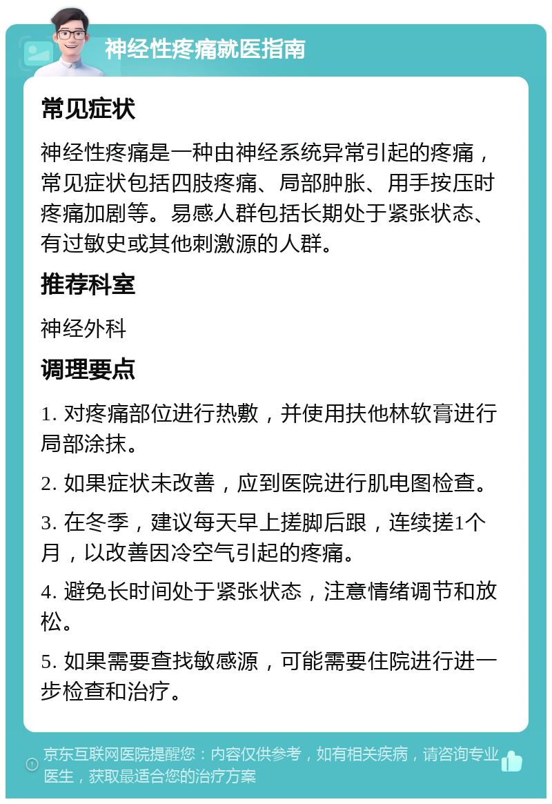 神经性疼痛就医指南 常见症状 神经性疼痛是一种由神经系统异常引起的疼痛，常见症状包括四肢疼痛、局部肿胀、用手按压时疼痛加剧等。易感人群包括长期处于紧张状态、有过敏史或其他刺激源的人群。 推荐科室 神经外科 调理要点 1. 对疼痛部位进行热敷，并使用扶他林软膏进行局部涂抹。 2. 如果症状未改善，应到医院进行肌电图检查。 3. 在冬季，建议每天早上搓脚后跟，连续搓1个月，以改善因冷空气引起的疼痛。 4. 避免长时间处于紧张状态，注意情绪调节和放松。 5. 如果需要查找敏感源，可能需要住院进行进一步检查和治疗。