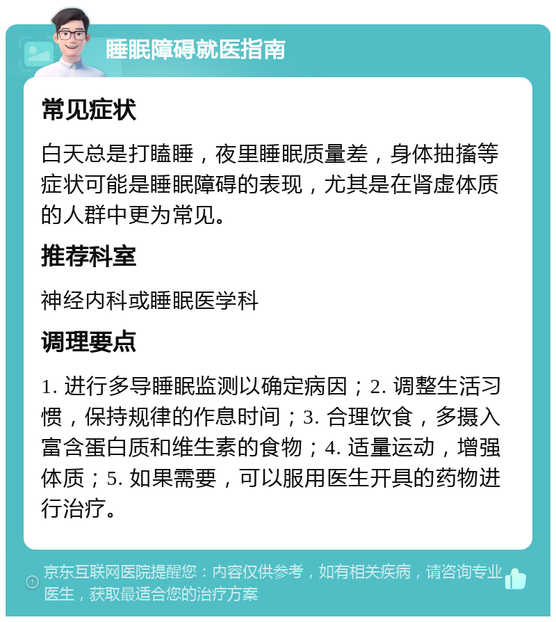 睡眠障碍就医指南 常见症状 白天总是打瞌睡，夜里睡眠质量差，身体抽搐等症状可能是睡眠障碍的表现，尤其是在肾虚体质的人群中更为常见。 推荐科室 神经内科或睡眠医学科 调理要点 1. 进行多导睡眠监测以确定病因；2. 调整生活习惯，保持规律的作息时间；3. 合理饮食，多摄入富含蛋白质和维生素的食物；4. 适量运动，增强体质；5. 如果需要，可以服用医生开具的药物进行治疗。