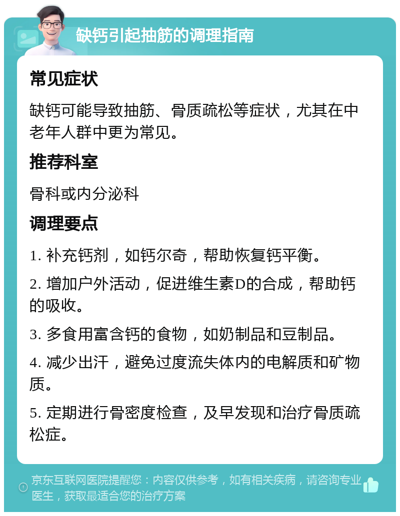 缺钙引起抽筋的调理指南 常见症状 缺钙可能导致抽筋、骨质疏松等症状，尤其在中老年人群中更为常见。 推荐科室 骨科或内分泌科 调理要点 1. 补充钙剂，如钙尔奇，帮助恢复钙平衡。 2. 增加户外活动，促进维生素D的合成，帮助钙的吸收。 3. 多食用富含钙的食物，如奶制品和豆制品。 4. 减少出汗，避免过度流失体内的电解质和矿物质。 5. 定期进行骨密度检查，及早发现和治疗骨质疏松症。