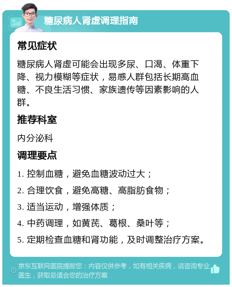 糖尿病人肾虚调理指南 常见症状 糖尿病人肾虚可能会出现多尿、口渴、体重下降、视力模糊等症状，易感人群包括长期高血糖、不良生活习惯、家族遗传等因素影响的人群。 推荐科室 内分泌科 调理要点 1. 控制血糖，避免血糖波动过大； 2. 合理饮食，避免高糖、高脂肪食物； 3. 适当运动，增强体质； 4. 中药调理，如黄芪、葛根、桑叶等； 5. 定期检查血糖和肾功能，及时调整治疗方案。