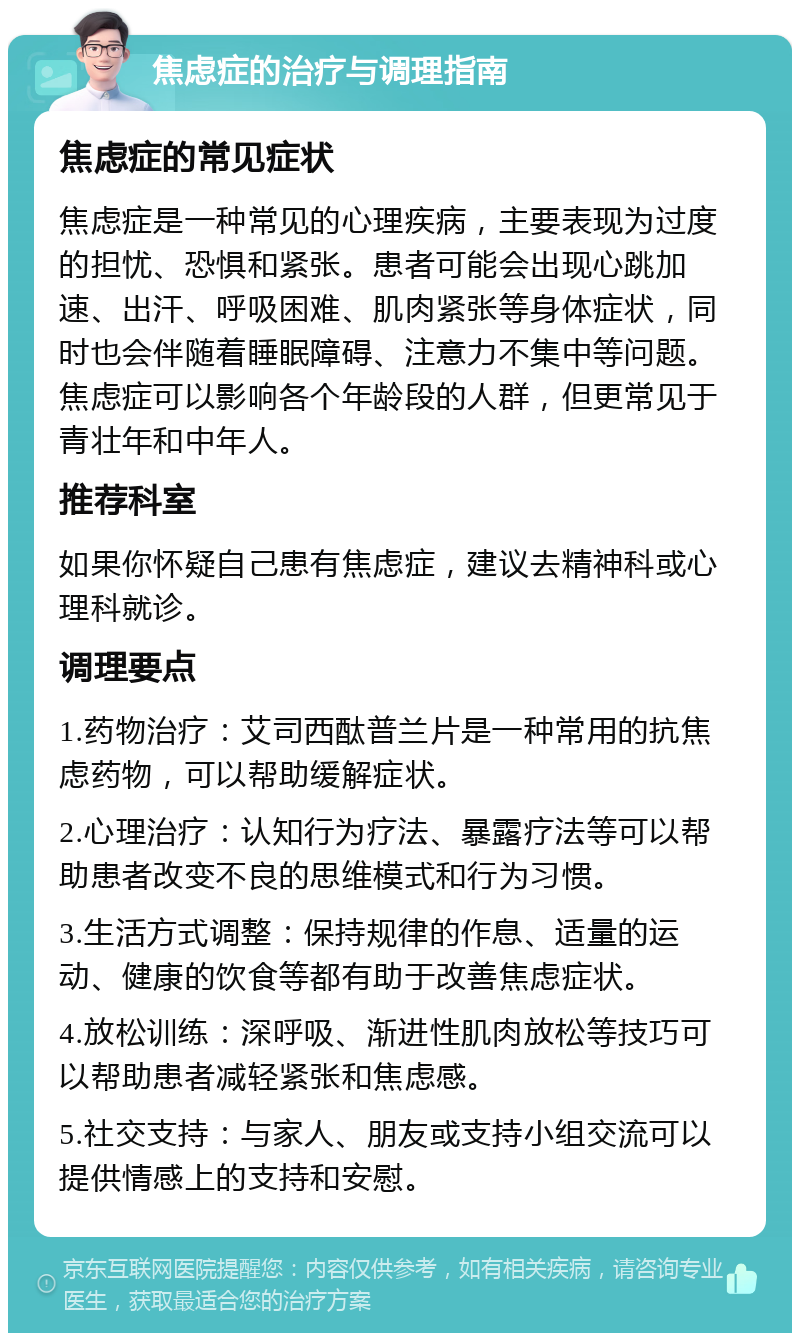 焦虑症的治疗与调理指南 焦虑症的常见症状 焦虑症是一种常见的心理疾病，主要表现为过度的担忧、恐惧和紧张。患者可能会出现心跳加速、出汗、呼吸困难、肌肉紧张等身体症状，同时也会伴随着睡眠障碍、注意力不集中等问题。焦虑症可以影响各个年龄段的人群，但更常见于青壮年和中年人。 推荐科室 如果你怀疑自己患有焦虑症，建议去精神科或心理科就诊。 调理要点 1.药物治疗：艾司西酞普兰片是一种常用的抗焦虑药物，可以帮助缓解症状。 2.心理治疗：认知行为疗法、暴露疗法等可以帮助患者改变不良的思维模式和行为习惯。 3.生活方式调整：保持规律的作息、适量的运动、健康的饮食等都有助于改善焦虑症状。 4.放松训练：深呼吸、渐进性肌肉放松等技巧可以帮助患者减轻紧张和焦虑感。 5.社交支持：与家人、朋友或支持小组交流可以提供情感上的支持和安慰。