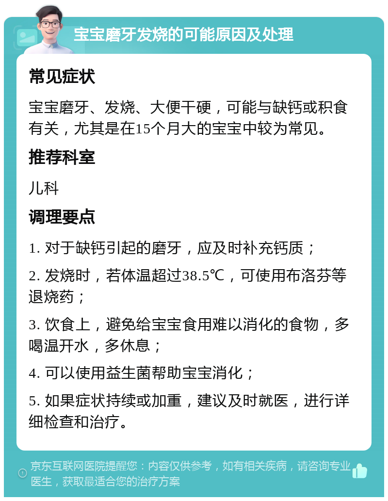 宝宝磨牙发烧的可能原因及处理 常见症状 宝宝磨牙、发烧、大便干硬，可能与缺钙或积食有关，尤其是在15个月大的宝宝中较为常见。 推荐科室 儿科 调理要点 1. 对于缺钙引起的磨牙，应及时补充钙质； 2. 发烧时，若体温超过38.5℃，可使用布洛芬等退烧药； 3. 饮食上，避免给宝宝食用难以消化的食物，多喝温开水，多休息； 4. 可以使用益生菌帮助宝宝消化； 5. 如果症状持续或加重，建议及时就医，进行详细检查和治疗。