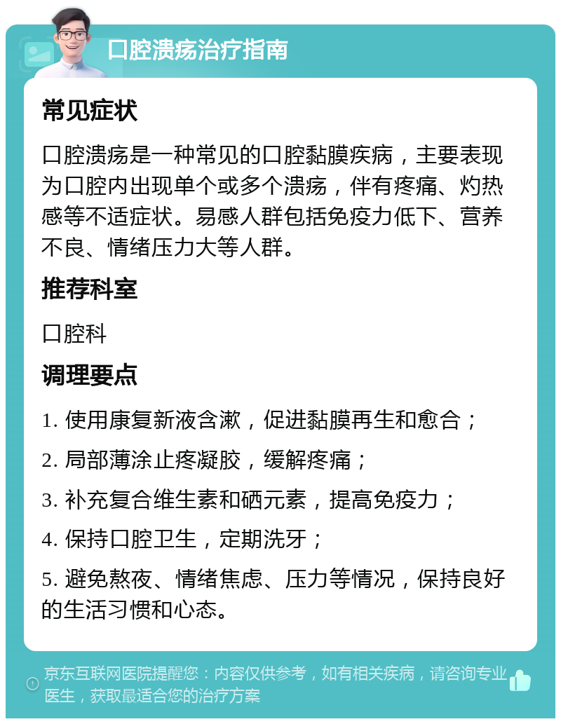 口腔溃疡治疗指南 常见症状 口腔溃疡是一种常见的口腔黏膜疾病，主要表现为口腔内出现单个或多个溃疡，伴有疼痛、灼热感等不适症状。易感人群包括免疫力低下、营养不良、情绪压力大等人群。 推荐科室 口腔科 调理要点 1. 使用康复新液含漱，促进黏膜再生和愈合； 2. 局部薄涂止疼凝胶，缓解疼痛； 3. 补充复合维生素和硒元素，提高免疫力； 4. 保持口腔卫生，定期洗牙； 5. 避免熬夜、情绪焦虑、压力等情况，保持良好的生活习惯和心态。