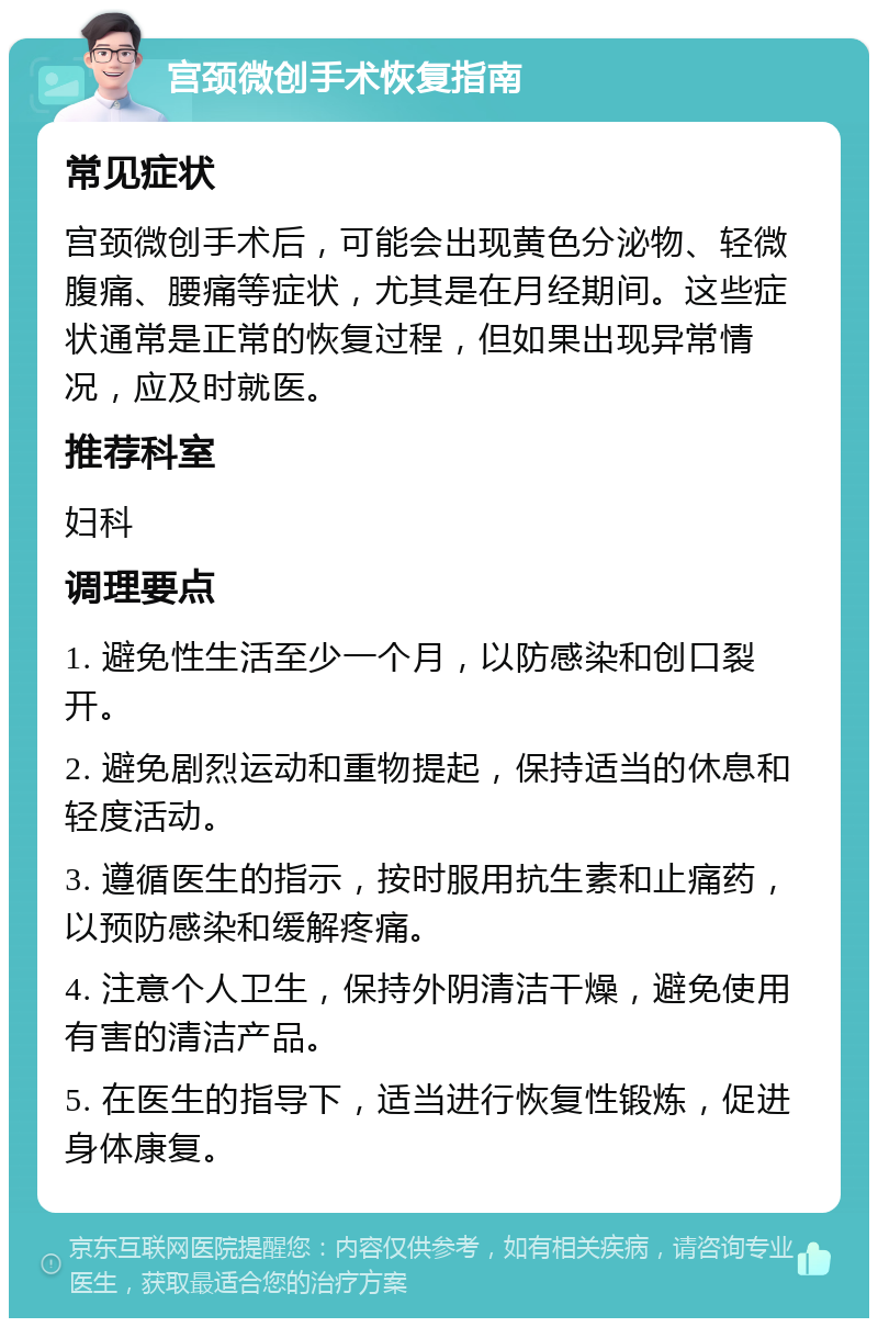 宫颈微创手术恢复指南 常见症状 宫颈微创手术后，可能会出现黄色分泌物、轻微腹痛、腰痛等症状，尤其是在月经期间。这些症状通常是正常的恢复过程，但如果出现异常情况，应及时就医。 推荐科室 妇科 调理要点 1. 避免性生活至少一个月，以防感染和创口裂开。 2. 避免剧烈运动和重物提起，保持适当的休息和轻度活动。 3. 遵循医生的指示，按时服用抗生素和止痛药，以预防感染和缓解疼痛。 4. 注意个人卫生，保持外阴清洁干燥，避免使用有害的清洁产品。 5. 在医生的指导下，适当进行恢复性锻炼，促进身体康复。