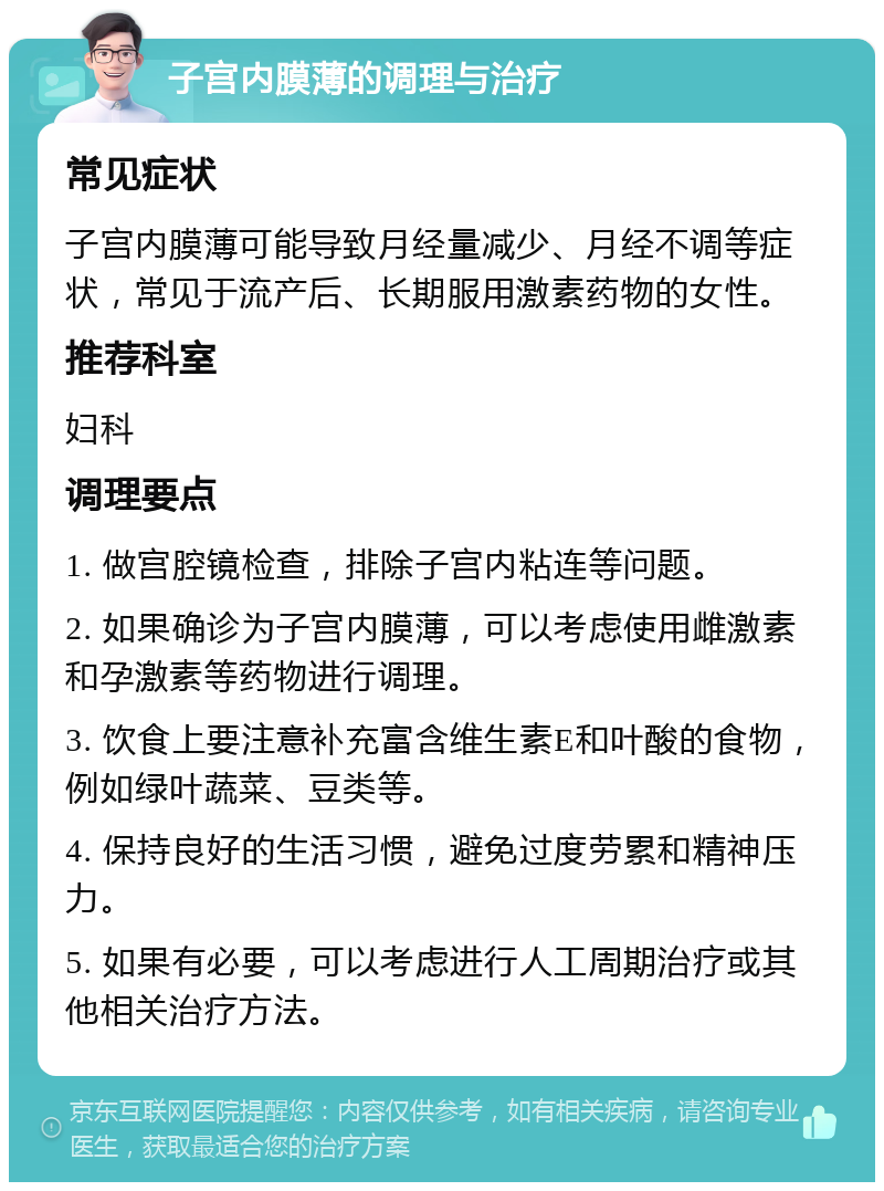 子宫内膜薄的调理与治疗 常见症状 子宫内膜薄可能导致月经量减少、月经不调等症状，常见于流产后、长期服用激素药物的女性。 推荐科室 妇科 调理要点 1. 做宫腔镜检查，排除子宫内粘连等问题。 2. 如果确诊为子宫内膜薄，可以考虑使用雌激素和孕激素等药物进行调理。 3. 饮食上要注意补充富含维生素E和叶酸的食物，例如绿叶蔬菜、豆类等。 4. 保持良好的生活习惯，避免过度劳累和精神压力。 5. 如果有必要，可以考虑进行人工周期治疗或其他相关治疗方法。