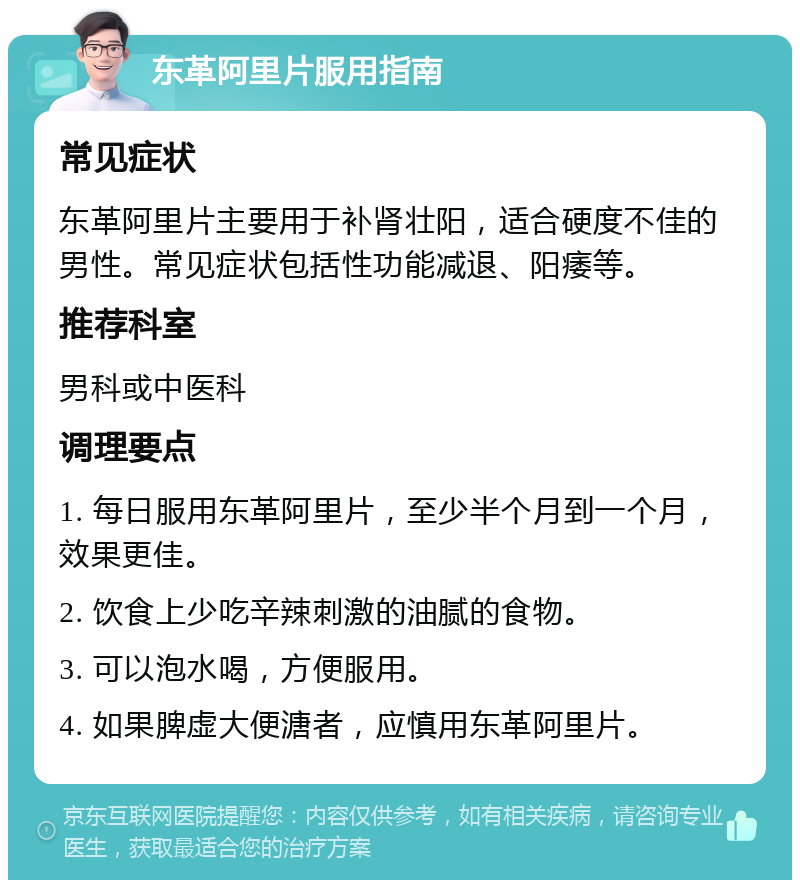 东革阿里片服用指南 常见症状 东革阿里片主要用于补肾壮阳，适合硬度不佳的男性。常见症状包括性功能减退、阳痿等。 推荐科室 男科或中医科 调理要点 1. 每日服用东革阿里片，至少半个月到一个月，效果更佳。 2. 饮食上少吃辛辣刺激的油腻的食物。 3. 可以泡水喝，方便服用。 4. 如果脾虚大便溏者，应慎用东革阿里片。