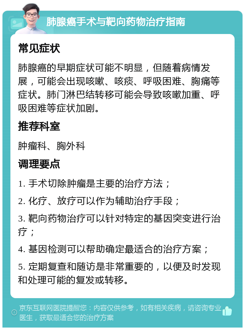 肺腺癌手术与靶向药物治疗指南 常见症状 肺腺癌的早期症状可能不明显，但随着病情发展，可能会出现咳嗽、咳痰、呼吸困难、胸痛等症状。肺门淋巴结转移可能会导致咳嗽加重、呼吸困难等症状加剧。 推荐科室 肿瘤科、胸外科 调理要点 1. 手术切除肿瘤是主要的治疗方法； 2. 化疗、放疗可以作为辅助治疗手段； 3. 靶向药物治疗可以针对特定的基因突变进行治疗； 4. 基因检测可以帮助确定最适合的治疗方案； 5. 定期复查和随访是非常重要的，以便及时发现和处理可能的复发或转移。