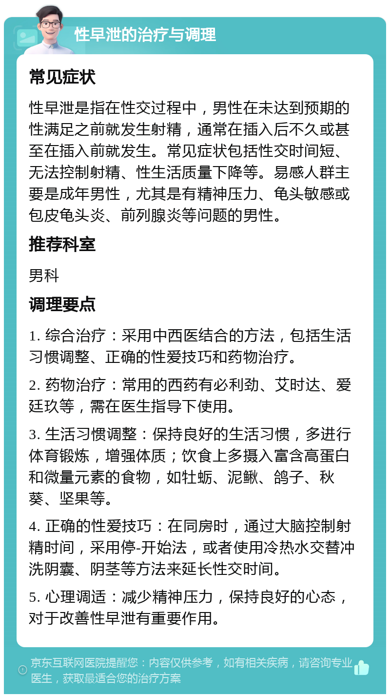 性早泄的治疗与调理 常见症状 性早泄是指在性交过程中，男性在未达到预期的性满足之前就发生射精，通常在插入后不久或甚至在插入前就发生。常见症状包括性交时间短、无法控制射精、性生活质量下降等。易感人群主要是成年男性，尤其是有精神压力、龟头敏感或包皮龟头炎、前列腺炎等问题的男性。 推荐科室 男科 调理要点 1. 综合治疗：采用中西医结合的方法，包括生活习惯调整、正确的性爱技巧和药物治疗。 2. 药物治疗：常用的西药有必利劲、艾时达、爱廷玖等，需在医生指导下使用。 3. 生活习惯调整：保持良好的生活习惯，多进行体育锻炼，增强体质；饮食上多摄入富含高蛋白和微量元素的食物，如牡蛎、泥鳅、鸽子、秋葵、坚果等。 4. 正确的性爱技巧：在同房时，通过大脑控制射精时间，采用停-开始法，或者使用冷热水交替冲洗阴囊、阴茎等方法来延长性交时间。 5. 心理调适：减少精神压力，保持良好的心态，对于改善性早泄有重要作用。