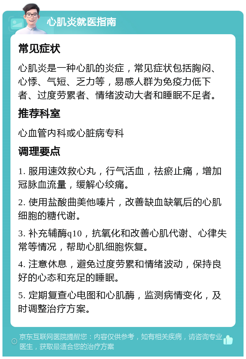 心肌炎就医指南 常见症状 心肌炎是一种心肌的炎症，常见症状包括胸闷、心悸、气短、乏力等，易感人群为免疫力低下者、过度劳累者、情绪波动大者和睡眠不足者。 推荐科室 心血管内科或心脏病专科 调理要点 1. 服用速效救心丸，行气活血，祛瘀止痛，增加冠脉血流量，缓解心绞痛。 2. 使用盐酸曲美他嗪片，改善缺血缺氧后的心肌细胞的糖代谢。 3. 补充辅酶q10，抗氧化和改善心肌代谢、心律失常等情况，帮助心肌细胞恢复。 4. 注意休息，避免过度劳累和情绪波动，保持良好的心态和充足的睡眠。 5. 定期复查心电图和心肌酶，监测病情变化，及时调整治疗方案。