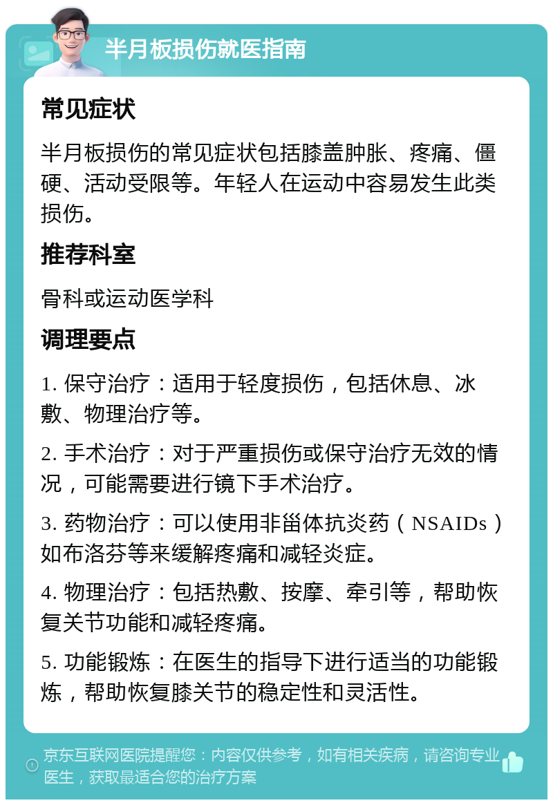 半月板损伤就医指南 常见症状 半月板损伤的常见症状包括膝盖肿胀、疼痛、僵硬、活动受限等。年轻人在运动中容易发生此类损伤。 推荐科室 骨科或运动医学科 调理要点 1. 保守治疗：适用于轻度损伤，包括休息、冰敷、物理治疗等。 2. 手术治疗：对于严重损伤或保守治疗无效的情况，可能需要进行镜下手术治疗。 3. 药物治疗：可以使用非甾体抗炎药（NSAIDs）如布洛芬等来缓解疼痛和减轻炎症。 4. 物理治疗：包括热敷、按摩、牵引等，帮助恢复关节功能和减轻疼痛。 5. 功能锻炼：在医生的指导下进行适当的功能锻炼，帮助恢复膝关节的稳定性和灵活性。