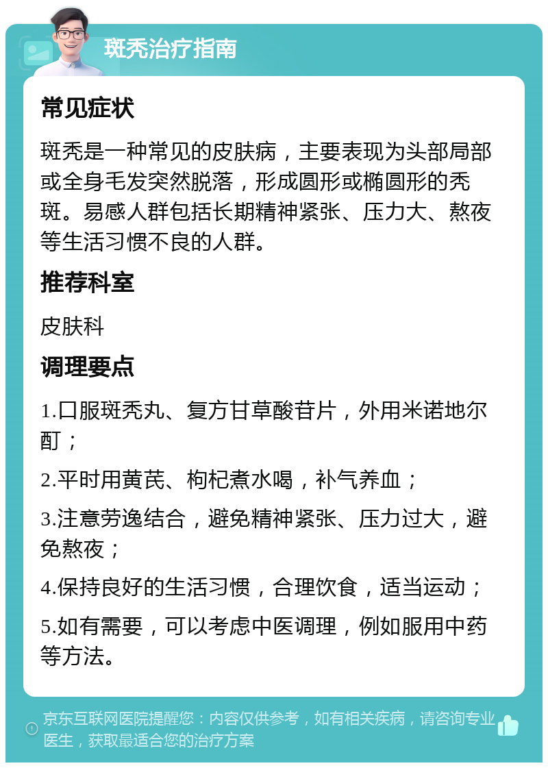 斑秃治疗指南 常见症状 斑秃是一种常见的皮肤病，主要表现为头部局部或全身毛发突然脱落，形成圆形或椭圆形的秃斑。易感人群包括长期精神紧张、压力大、熬夜等生活习惯不良的人群。 推荐科室 皮肤科 调理要点 1.口服斑秃丸、复方甘草酸苷片，外用米诺地尔酊； 2.平时用黄芪、枸杞煮水喝，补气养血； 3.注意劳逸结合，避免精神紧张、压力过大，避免熬夜； 4.保持良好的生活习惯，合理饮食，适当运动； 5.如有需要，可以考虑中医调理，例如服用中药等方法。