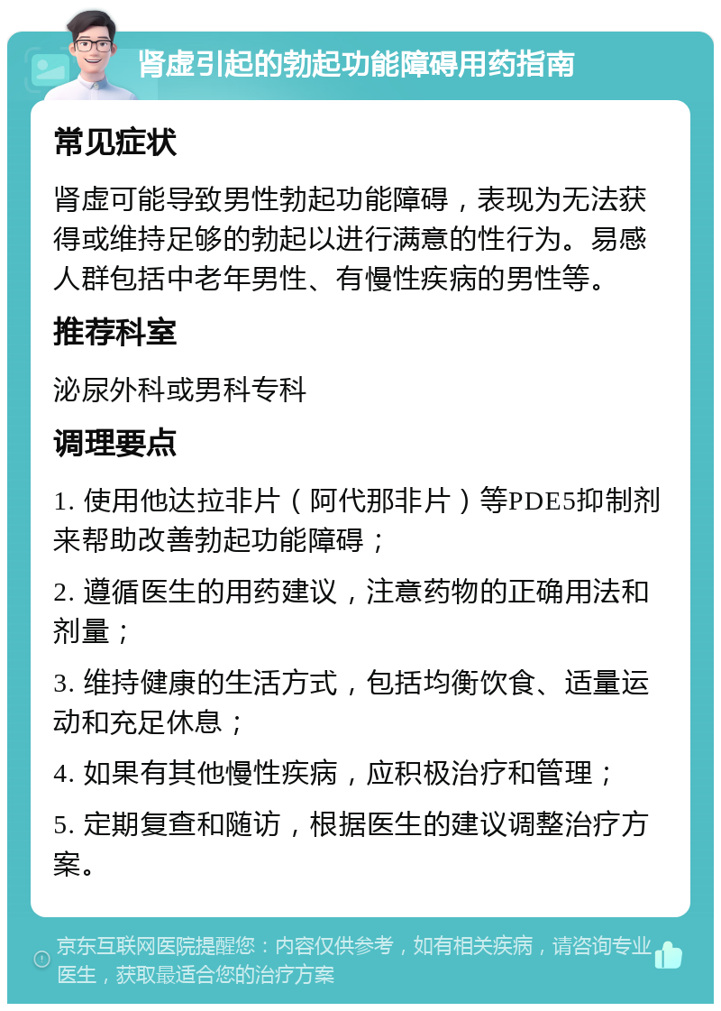 肾虚引起的勃起功能障碍用药指南 常见症状 肾虚可能导致男性勃起功能障碍，表现为无法获得或维持足够的勃起以进行满意的性行为。易感人群包括中老年男性、有慢性疾病的男性等。 推荐科室 泌尿外科或男科专科 调理要点 1. 使用他达拉非片（阿代那非片）等PDE5抑制剂来帮助改善勃起功能障碍； 2. 遵循医生的用药建议，注意药物的正确用法和剂量； 3. 维持健康的生活方式，包括均衡饮食、适量运动和充足休息； 4. 如果有其他慢性疾病，应积极治疗和管理； 5. 定期复查和随访，根据医生的建议调整治疗方案。