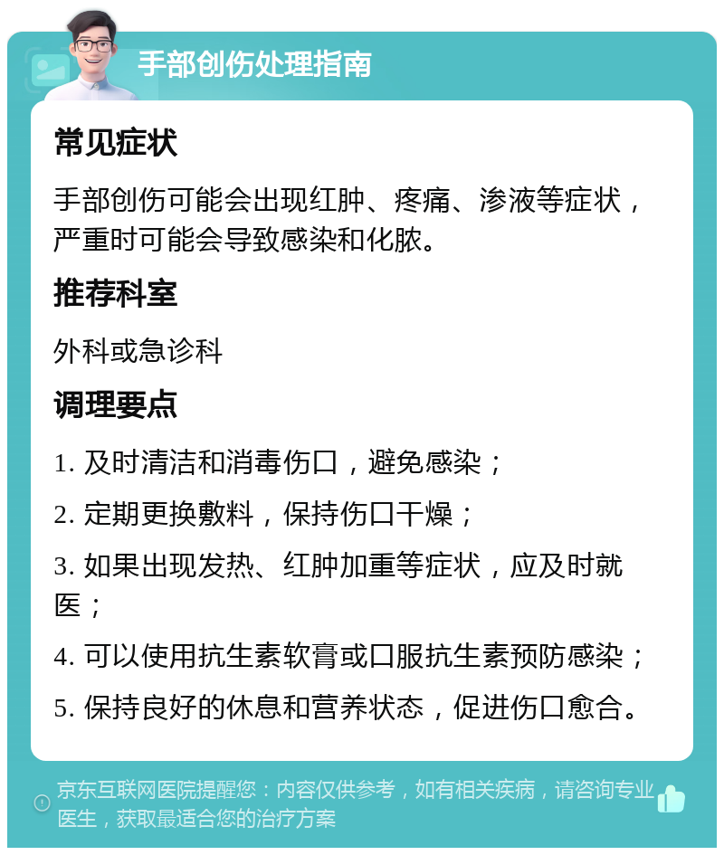 手部创伤处理指南 常见症状 手部创伤可能会出现红肿、疼痛、渗液等症状，严重时可能会导致感染和化脓。 推荐科室 外科或急诊科 调理要点 1. 及时清洁和消毒伤口，避免感染； 2. 定期更换敷料，保持伤口干燥； 3. 如果出现发热、红肿加重等症状，应及时就医； 4. 可以使用抗生素软膏或口服抗生素预防感染； 5. 保持良好的休息和营养状态，促进伤口愈合。