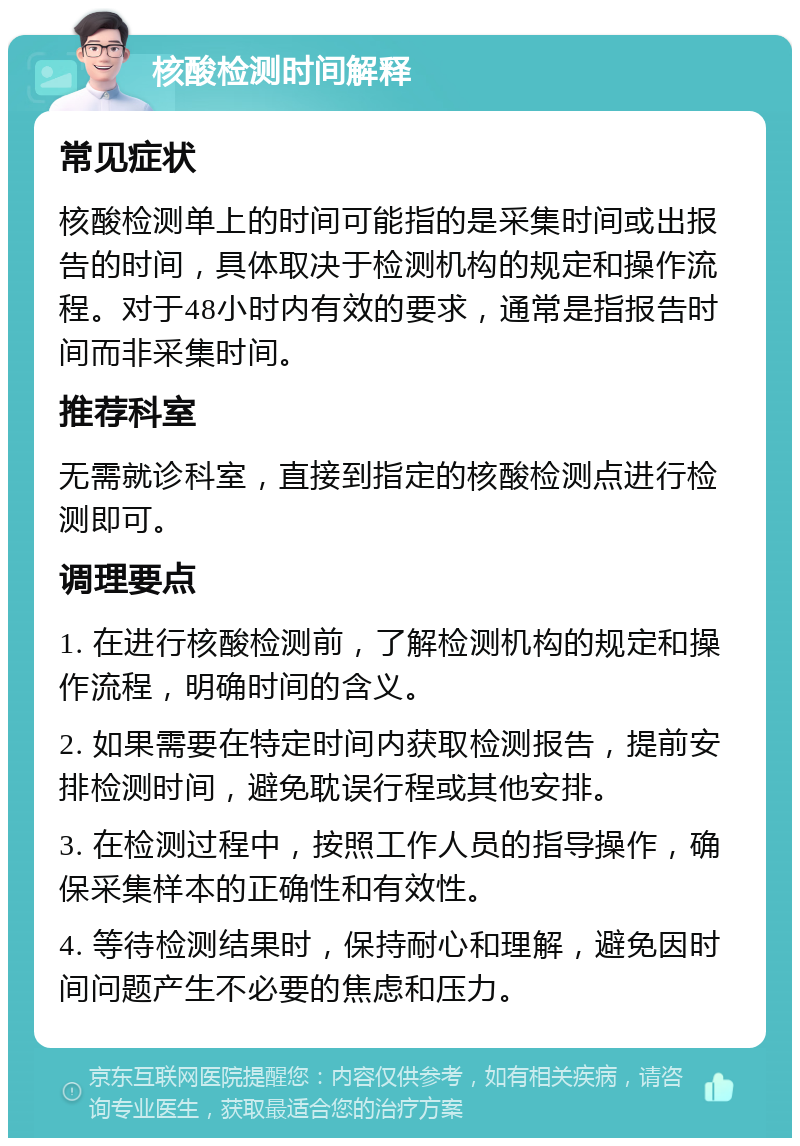 核酸检测时间解释 常见症状 核酸检测单上的时间可能指的是采集时间或出报告的时间，具体取决于检测机构的规定和操作流程。对于48小时内有效的要求，通常是指报告时间而非采集时间。 推荐科室 无需就诊科室，直接到指定的核酸检测点进行检测即可。 调理要点 1. 在进行核酸检测前，了解检测机构的规定和操作流程，明确时间的含义。 2. 如果需要在特定时间内获取检测报告，提前安排检测时间，避免耽误行程或其他安排。 3. 在检测过程中，按照工作人员的指导操作，确保采集样本的正确性和有效性。 4. 等待检测结果时，保持耐心和理解，避免因时间问题产生不必要的焦虑和压力。