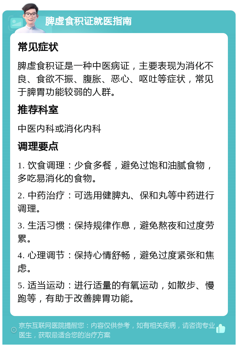 脾虚食积证就医指南 常见症状 脾虚食积证是一种中医病证，主要表现为消化不良、食欲不振、腹胀、恶心、呕吐等症状，常见于脾胃功能较弱的人群。 推荐科室 中医内科或消化内科 调理要点 1. 饮食调理：少食多餐，避免过饱和油腻食物，多吃易消化的食物。 2. 中药治疗：可选用健脾丸、保和丸等中药进行调理。 3. 生活习惯：保持规律作息，避免熬夜和过度劳累。 4. 心理调节：保持心情舒畅，避免过度紧张和焦虑。 5. 适当运动：进行适量的有氧运动，如散步、慢跑等，有助于改善脾胃功能。