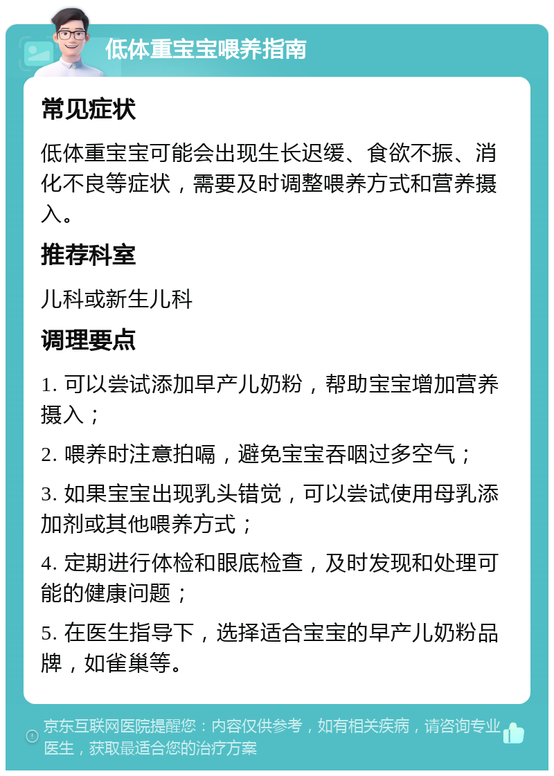 低体重宝宝喂养指南 常见症状 低体重宝宝可能会出现生长迟缓、食欲不振、消化不良等症状，需要及时调整喂养方式和营养摄入。 推荐科室 儿科或新生儿科 调理要点 1. 可以尝试添加早产儿奶粉，帮助宝宝增加营养摄入； 2. 喂养时注意拍嗝，避免宝宝吞咽过多空气； 3. 如果宝宝出现乳头错觉，可以尝试使用母乳添加剂或其他喂养方式； 4. 定期进行体检和眼底检查，及时发现和处理可能的健康问题； 5. 在医生指导下，选择适合宝宝的早产儿奶粉品牌，如雀巢等。