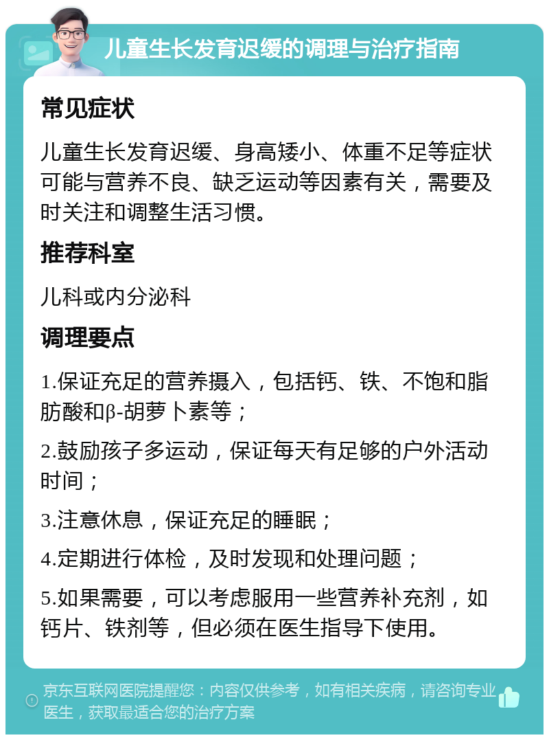 儿童生长发育迟缓的调理与治疗指南 常见症状 儿童生长发育迟缓、身高矮小、体重不足等症状可能与营养不良、缺乏运动等因素有关，需要及时关注和调整生活习惯。 推荐科室 儿科或内分泌科 调理要点 1.保证充足的营养摄入，包括钙、铁、不饱和脂肪酸和β-胡萝卜素等； 2.鼓励孩子多运动，保证每天有足够的户外活动时间； 3.注意休息，保证充足的睡眠； 4.定期进行体检，及时发现和处理问题； 5.如果需要，可以考虑服用一些营养补充剂，如钙片、铁剂等，但必须在医生指导下使用。