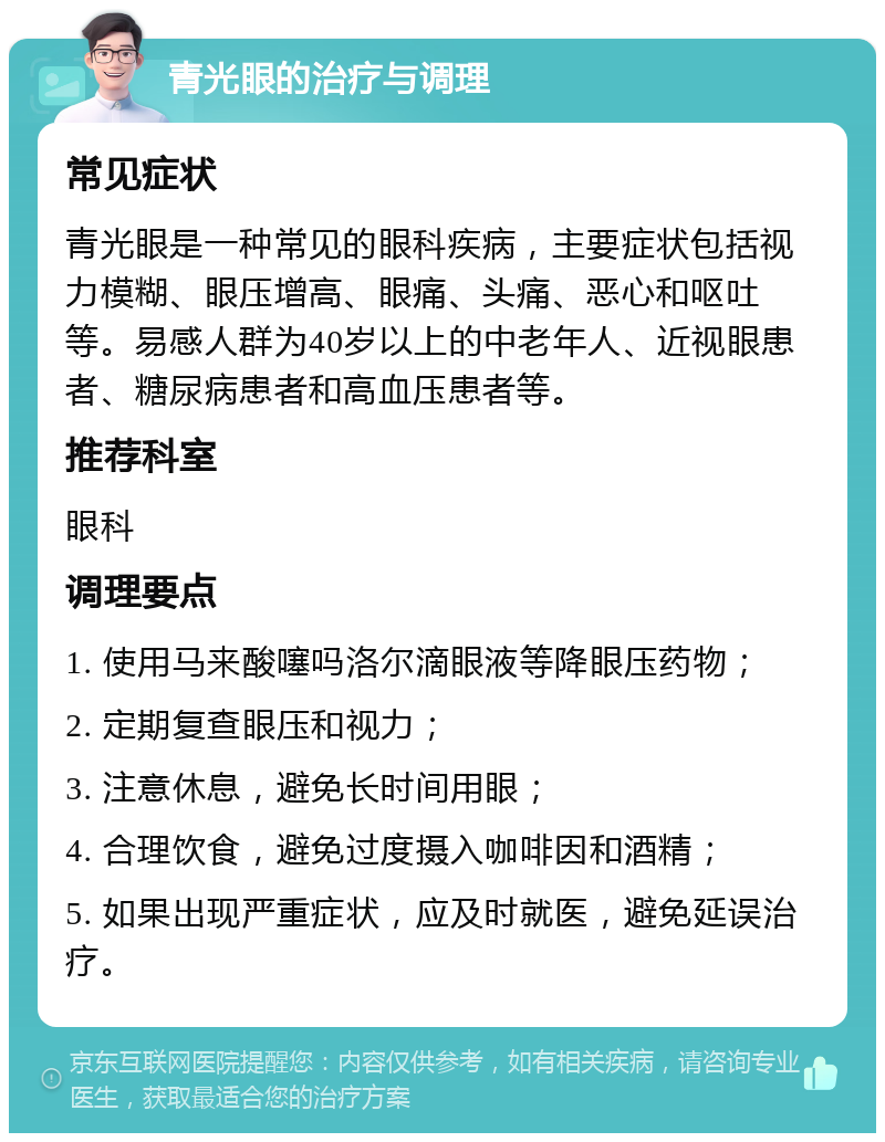 青光眼的治疗与调理 常见症状 青光眼是一种常见的眼科疾病，主要症状包括视力模糊、眼压增高、眼痛、头痛、恶心和呕吐等。易感人群为40岁以上的中老年人、近视眼患者、糖尿病患者和高血压患者等。 推荐科室 眼科 调理要点 1. 使用马来酸噻吗洛尔滴眼液等降眼压药物； 2. 定期复查眼压和视力； 3. 注意休息，避免长时间用眼； 4. 合理饮食，避免过度摄入咖啡因和酒精； 5. 如果出现严重症状，应及时就医，避免延误治疗。