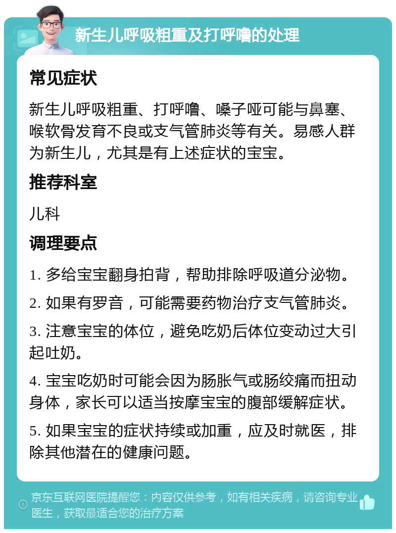 新生儿呼吸粗重及打呼噜的处理 常见症状 新生儿呼吸粗重、打呼噜、嗓子哑可能与鼻塞、喉软骨发育不良或支气管肺炎等有关。易感人群为新生儿，尤其是有上述症状的宝宝。 推荐科室 儿科 调理要点 1. 多给宝宝翻身拍背，帮助排除呼吸道分泌物。 2. 如果有罗音，可能需要药物治疗支气管肺炎。 3. 注意宝宝的体位，避免吃奶后体位变动过大引起吐奶。 4. 宝宝吃奶时可能会因为肠胀气或肠绞痛而扭动身体，家长可以适当按摩宝宝的腹部缓解症状。 5. 如果宝宝的症状持续或加重，应及时就医，排除其他潜在的健康问题。