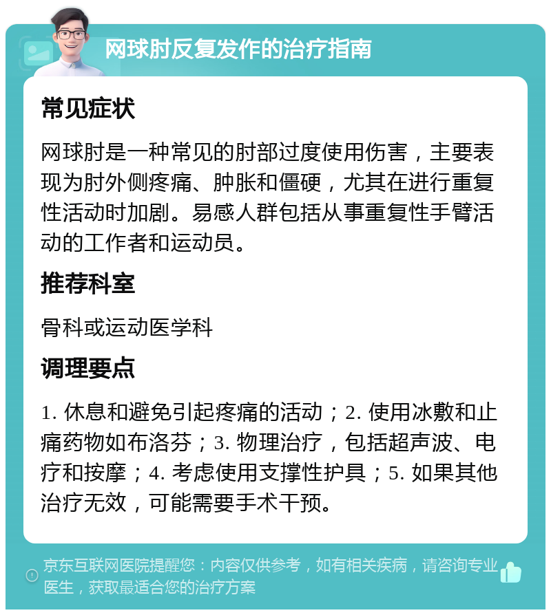 网球肘反复发作的治疗指南 常见症状 网球肘是一种常见的肘部过度使用伤害，主要表现为肘外侧疼痛、肿胀和僵硬，尤其在进行重复性活动时加剧。易感人群包括从事重复性手臂活动的工作者和运动员。 推荐科室 骨科或运动医学科 调理要点 1. 休息和避免引起疼痛的活动；2. 使用冰敷和止痛药物如布洛芬；3. 物理治疗，包括超声波、电疗和按摩；4. 考虑使用支撑性护具；5. 如果其他治疗无效，可能需要手术干预。