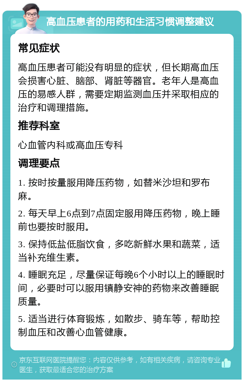 高血压患者的用药和生活习惯调整建议 常见症状 高血压患者可能没有明显的症状，但长期高血压会损害心脏、脑部、肾脏等器官。老年人是高血压的易感人群，需要定期监测血压并采取相应的治疗和调理措施。 推荐科室 心血管内科或高血压专科 调理要点 1. 按时按量服用降压药物，如替米沙坦和罗布麻。 2. 每天早上6点到7点固定服用降压药物，晚上睡前也要按时服用。 3. 保持低盐低脂饮食，多吃新鲜水果和蔬菜，适当补充维生素。 4. 睡眠充足，尽量保证每晚6个小时以上的睡眠时间，必要时可以服用镇静安神的药物来改善睡眠质量。 5. 适当进行体育锻炼，如散步、骑车等，帮助控制血压和改善心血管健康。