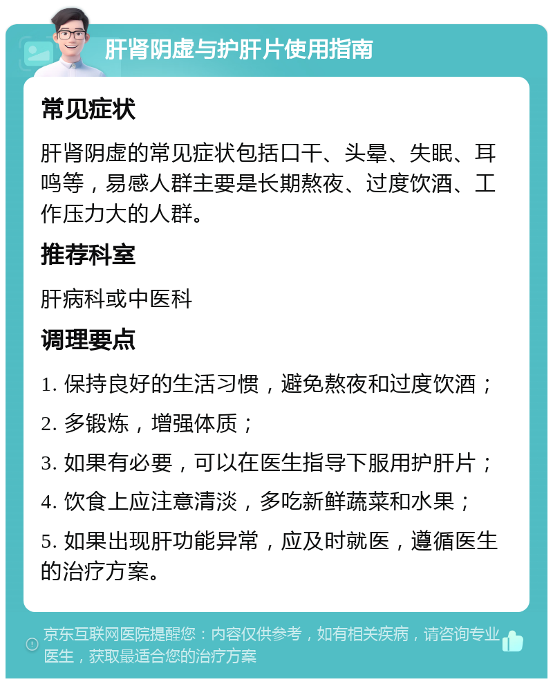 肝肾阴虚与护肝片使用指南 常见症状 肝肾阴虚的常见症状包括口干、头晕、失眠、耳鸣等，易感人群主要是长期熬夜、过度饮酒、工作压力大的人群。 推荐科室 肝病科或中医科 调理要点 1. 保持良好的生活习惯，避免熬夜和过度饮酒； 2. 多锻炼，增强体质； 3. 如果有必要，可以在医生指导下服用护肝片； 4. 饮食上应注意清淡，多吃新鲜蔬菜和水果； 5. 如果出现肝功能异常，应及时就医，遵循医生的治疗方案。