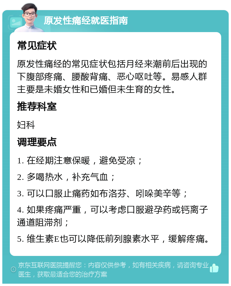 原发性痛经就医指南 常见症状 原发性痛经的常见症状包括月经来潮前后出现的下腹部疼痛、腰酸背痛、恶心呕吐等。易感人群主要是未婚女性和已婚但未生育的女性。 推荐科室 妇科 调理要点 1. 在经期注意保暖，避免受凉； 2. 多喝热水，补充气血； 3. 可以口服止痛药如布洛芬、吲哚美辛等； 4. 如果疼痛严重，可以考虑口服避孕药或钙离子通道阻滞剂； 5. 维生素E也可以降低前列腺素水平，缓解疼痛。