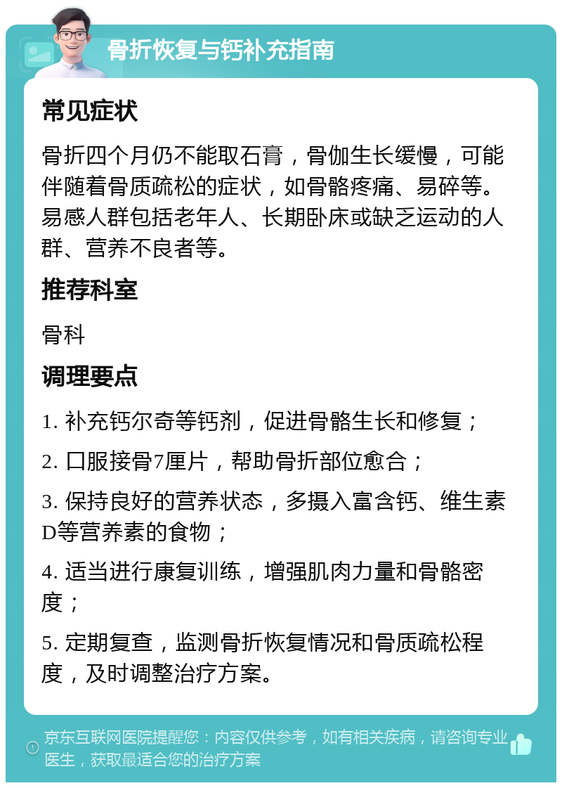 骨折恢复与钙补充指南 常见症状 骨折四个月仍不能取石膏，骨伽生长缓慢，可能伴随着骨质疏松的症状，如骨骼疼痛、易碎等。易感人群包括老年人、长期卧床或缺乏运动的人群、营养不良者等。 推荐科室 骨科 调理要点 1. 补充钙尔奇等钙剂，促进骨骼生长和修复； 2. 口服接骨7厘片，帮助骨折部位愈合； 3. 保持良好的营养状态，多摄入富含钙、维生素D等营养素的食物； 4. 适当进行康复训练，增强肌肉力量和骨骼密度； 5. 定期复查，监测骨折恢复情况和骨质疏松程度，及时调整治疗方案。