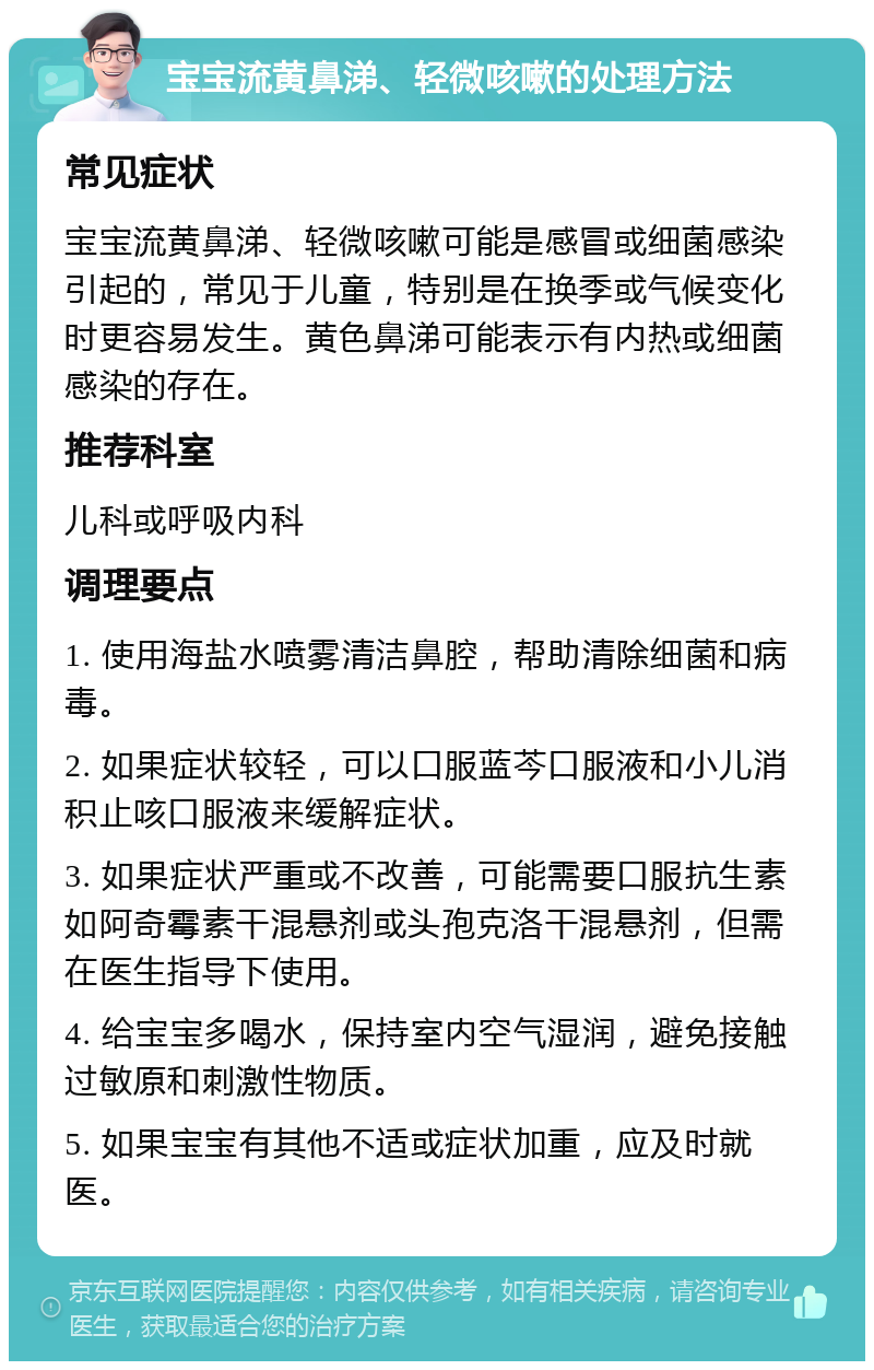 宝宝流黄鼻涕、轻微咳嗽的处理方法 常见症状 宝宝流黄鼻涕、轻微咳嗽可能是感冒或细菌感染引起的，常见于儿童，特别是在换季或气候变化时更容易发生。黄色鼻涕可能表示有内热或细菌感染的存在。 推荐科室 儿科或呼吸内科 调理要点 1. 使用海盐水喷雾清洁鼻腔，帮助清除细菌和病毒。 2. 如果症状较轻，可以口服蓝芩口服液和小儿消积止咳口服液来缓解症状。 3. 如果症状严重或不改善，可能需要口服抗生素如阿奇霉素干混悬剂或头孢克洛干混悬剂，但需在医生指导下使用。 4. 给宝宝多喝水，保持室内空气湿润，避免接触过敏原和刺激性物质。 5. 如果宝宝有其他不适或症状加重，应及时就医。