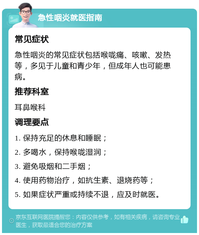 急性咽炎就医指南 常见症状 急性咽炎的常见症状包括喉咙痛、咳嗽、发热等，多见于儿童和青少年，但成年人也可能患病。 推荐科室 耳鼻喉科 调理要点 1. 保持充足的休息和睡眠； 2. 多喝水，保持喉咙湿润； 3. 避免吸烟和二手烟； 4. 使用药物治疗，如抗生素、退烧药等； 5. 如果症状严重或持续不退，应及时就医。