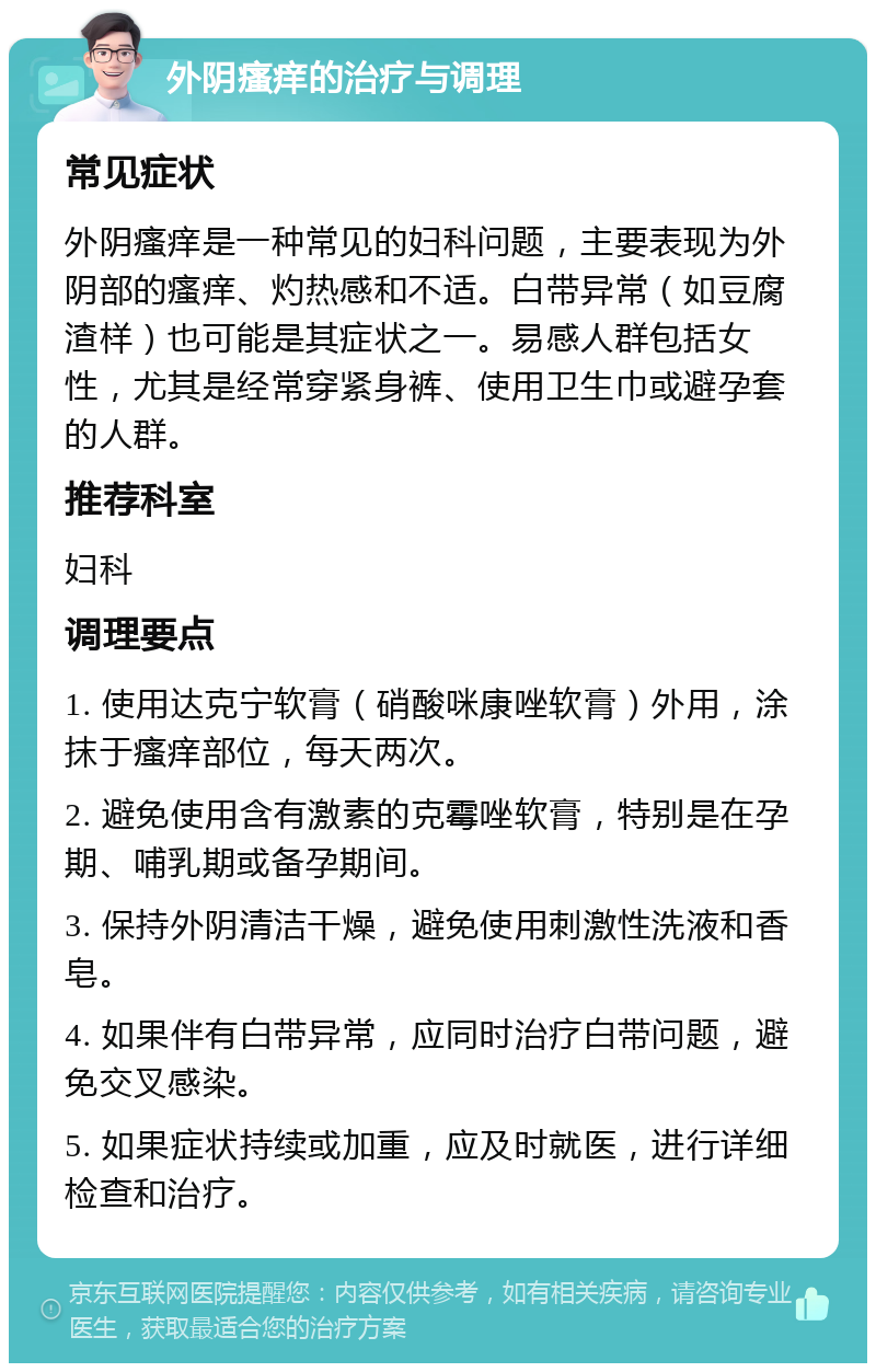 外阴瘙痒的治疗与调理 常见症状 外阴瘙痒是一种常见的妇科问题，主要表现为外阴部的瘙痒、灼热感和不适。白带异常（如豆腐渣样）也可能是其症状之一。易感人群包括女性，尤其是经常穿紧身裤、使用卫生巾或避孕套的人群。 推荐科室 妇科 调理要点 1. 使用达克宁软膏（硝酸咪康唑软膏）外用，涂抹于瘙痒部位，每天两次。 2. 避免使用含有激素的克霉唑软膏，特别是在孕期、哺乳期或备孕期间。 3. 保持外阴清洁干燥，避免使用刺激性洗液和香皂。 4. 如果伴有白带异常，应同时治疗白带问题，避免交叉感染。 5. 如果症状持续或加重，应及时就医，进行详细检查和治疗。