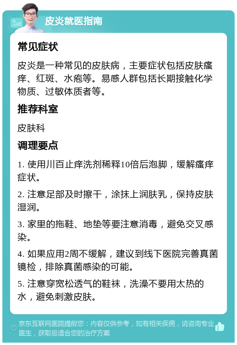 皮炎就医指南 常见症状 皮炎是一种常见的皮肤病，主要症状包括皮肤瘙痒、红斑、水疱等。易感人群包括长期接触化学物质、过敏体质者等。 推荐科室 皮肤科 调理要点 1. 使用川百止痒洗剂稀释10倍后泡脚，缓解瘙痒症状。 2. 注意足部及时擦干，涂抹上润肤乳，保持皮肤湿润。 3. 家里的拖鞋、地垫等要注意消毒，避免交叉感染。 4. 如果应用2周不缓解，建议到线下医院完善真菌镜检，排除真菌感染的可能。 5. 注意穿宽松透气的鞋袜，洗澡不要用太热的水，避免刺激皮肤。