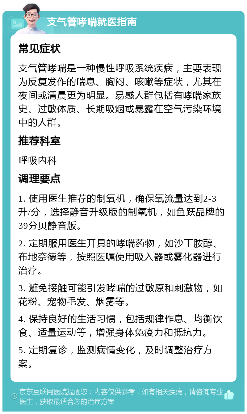 支气管哮喘就医指南 常见症状 支气管哮喘是一种慢性呼吸系统疾病，主要表现为反复发作的喘息、胸闷、咳嗽等症状，尤其在夜间或清晨更为明显。易感人群包括有哮喘家族史、过敏体质、长期吸烟或暴露在空气污染环境中的人群。 推荐科室 呼吸内科 调理要点 1. 使用医生推荐的制氧机，确保氧流量达到2-3升/分，选择静音升级版的制氧机，如鱼跃品牌的39分贝静音版。 2. 定期服用医生开具的哮喘药物，如沙丁胺醇、布地奈德等，按照医嘱使用吸入器或雾化器进行治疗。 3. 避免接触可能引发哮喘的过敏原和刺激物，如花粉、宠物毛发、烟雾等。 4. 保持良好的生活习惯，包括规律作息、均衡饮食、适量运动等，增强身体免疫力和抵抗力。 5. 定期复诊，监测病情变化，及时调整治疗方案。