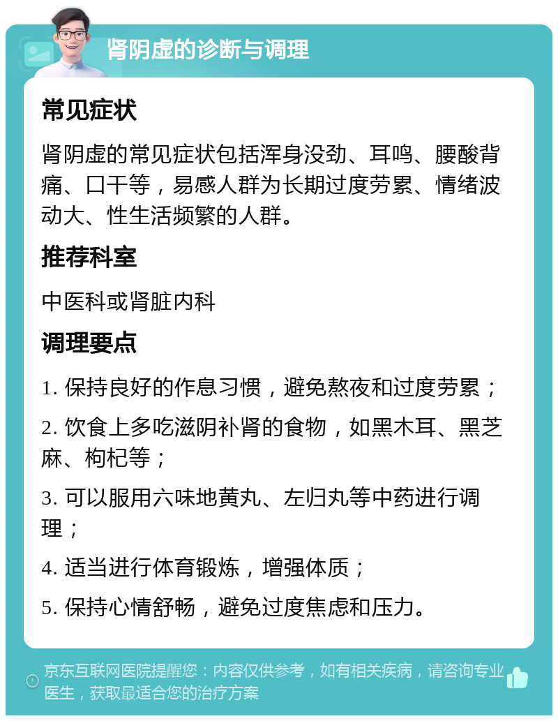 肾阴虚的诊断与调理 常见症状 肾阴虚的常见症状包括浑身没劲、耳鸣、腰酸背痛、口干等，易感人群为长期过度劳累、情绪波动大、性生活频繁的人群。 推荐科室 中医科或肾脏内科 调理要点 1. 保持良好的作息习惯，避免熬夜和过度劳累； 2. 饮食上多吃滋阴补肾的食物，如黑木耳、黑芝麻、枸杞等； 3. 可以服用六味地黄丸、左归丸等中药进行调理； 4. 适当进行体育锻炼，增强体质； 5. 保持心情舒畅，避免过度焦虑和压力。