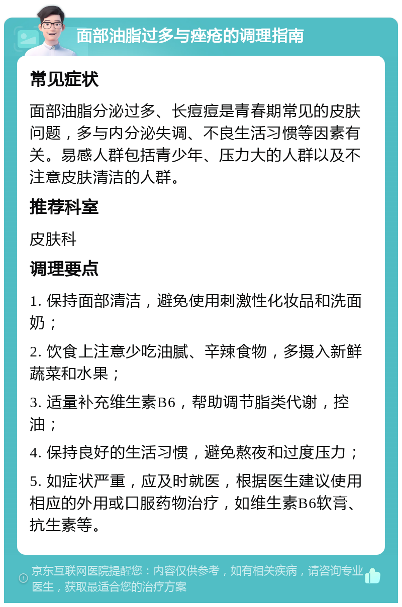 面部油脂过多与痤疮的调理指南 常见症状 面部油脂分泌过多、长痘痘是青春期常见的皮肤问题，多与内分泌失调、不良生活习惯等因素有关。易感人群包括青少年、压力大的人群以及不注意皮肤清洁的人群。 推荐科室 皮肤科 调理要点 1. 保持面部清洁，避免使用刺激性化妆品和洗面奶； 2. 饮食上注意少吃油腻、辛辣食物，多摄入新鲜蔬菜和水果； 3. 适量补充维生素B6，帮助调节脂类代谢，控油； 4. 保持良好的生活习惯，避免熬夜和过度压力； 5. 如症状严重，应及时就医，根据医生建议使用相应的外用或口服药物治疗，如维生素B6软膏、抗生素等。