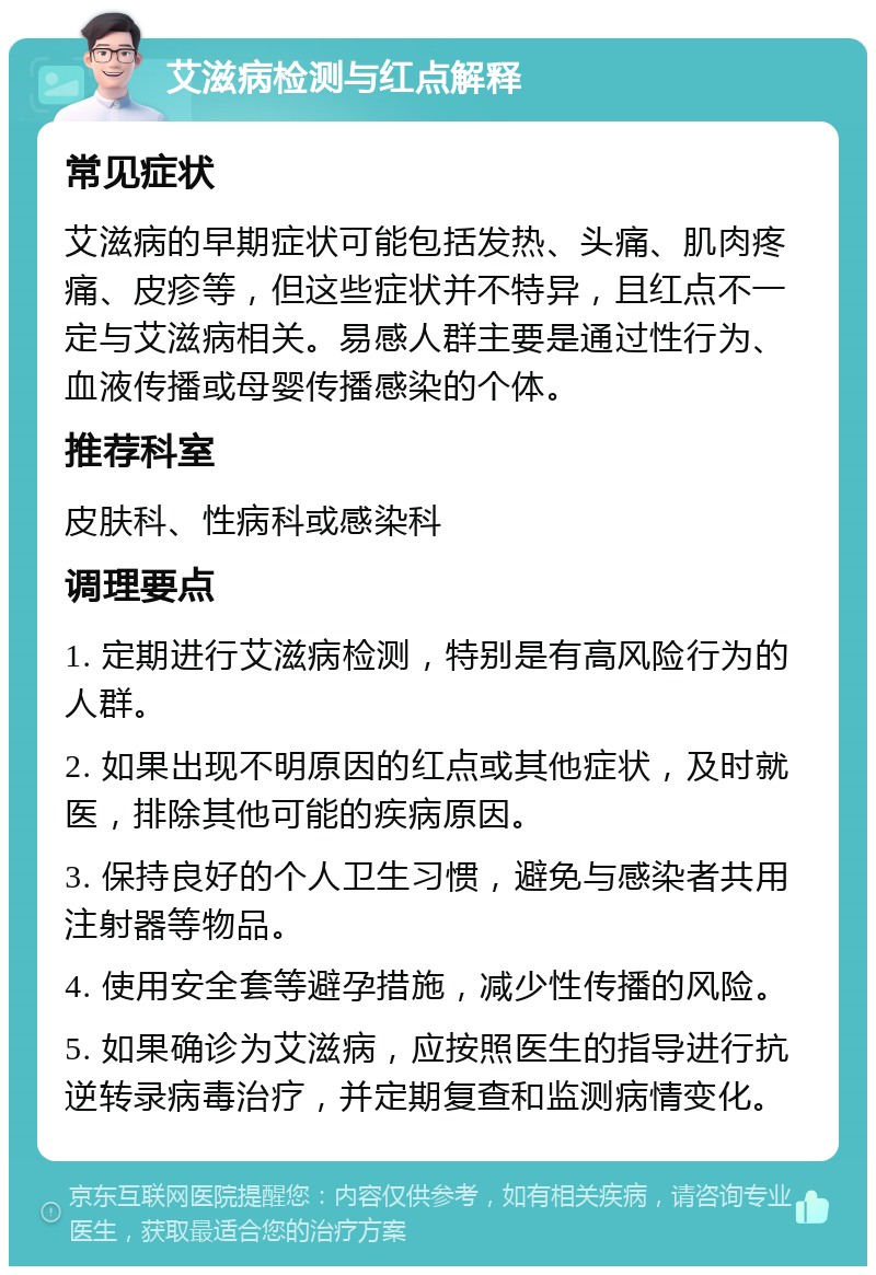 艾滋病检测与红点解释 常见症状 艾滋病的早期症状可能包括发热、头痛、肌肉疼痛、皮疹等，但这些症状并不特异，且红点不一定与艾滋病相关。易感人群主要是通过性行为、血液传播或母婴传播感染的个体。 推荐科室 皮肤科、性病科或感染科 调理要点 1. 定期进行艾滋病检测，特别是有高风险行为的人群。 2. 如果出现不明原因的红点或其他症状，及时就医，排除其他可能的疾病原因。 3. 保持良好的个人卫生习惯，避免与感染者共用注射器等物品。 4. 使用安全套等避孕措施，减少性传播的风险。 5. 如果确诊为艾滋病，应按照医生的指导进行抗逆转录病毒治疗，并定期复查和监测病情变化。