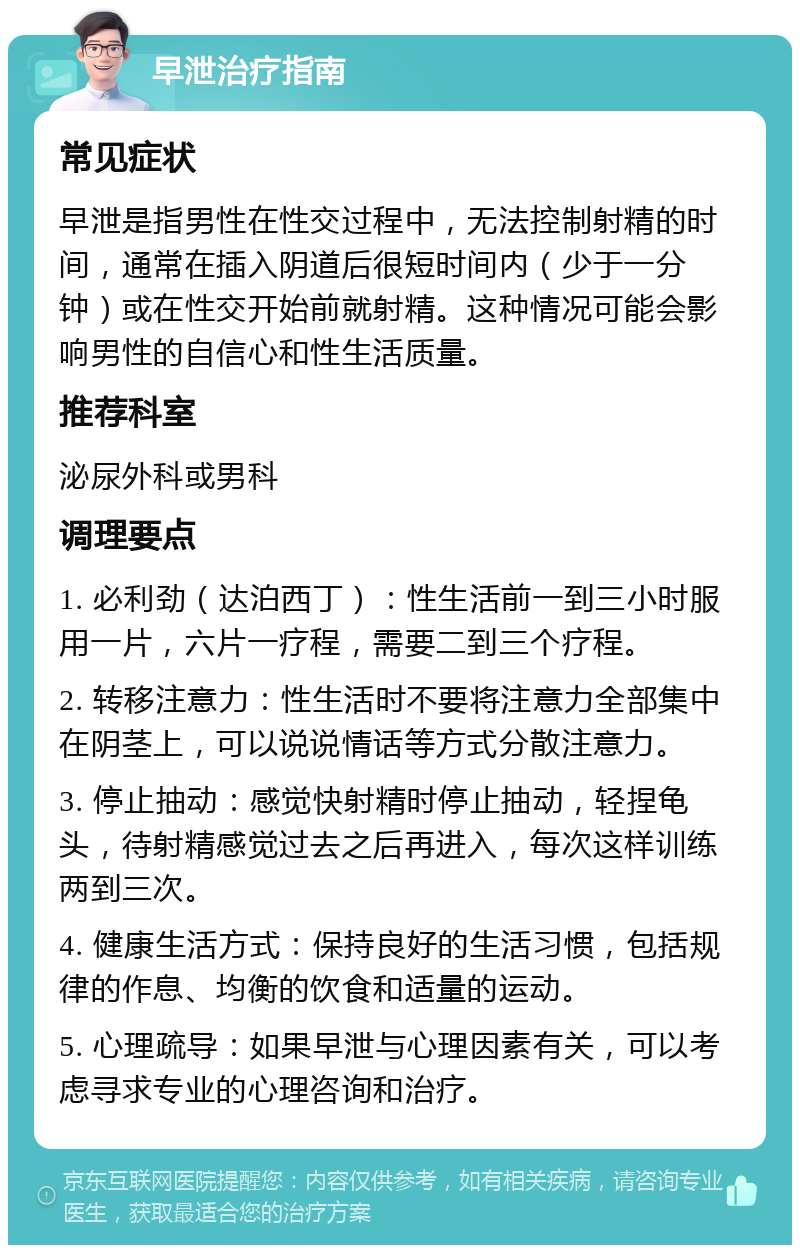 早泄治疗指南 常见症状 早泄是指男性在性交过程中，无法控制射精的时间，通常在插入阴道后很短时间内（少于一分钟）或在性交开始前就射精。这种情况可能会影响男性的自信心和性生活质量。 推荐科室 泌尿外科或男科 调理要点 1. 必利劲（达泊西丁）：性生活前一到三小时服用一片，六片一疗程，需要二到三个疗程。 2. 转移注意力：性生活时不要将注意力全部集中在阴茎上，可以说说情话等方式分散注意力。 3. 停止抽动：感觉快射精时停止抽动，轻捏龟头，待射精感觉过去之后再进入，每次这样训练两到三次。 4. 健康生活方式：保持良好的生活习惯，包括规律的作息、均衡的饮食和适量的运动。 5. 心理疏导：如果早泄与心理因素有关，可以考虑寻求专业的心理咨询和治疗。