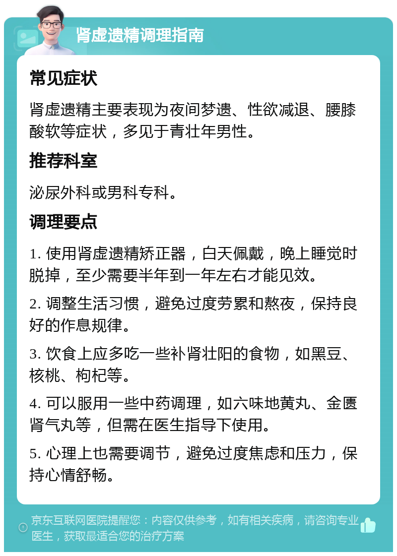 肾虚遗精调理指南 常见症状 肾虚遗精主要表现为夜间梦遗、性欲减退、腰膝酸软等症状，多见于青壮年男性。 推荐科室 泌尿外科或男科专科。 调理要点 1. 使用肾虚遗精矫正器，白天佩戴，晚上睡觉时脱掉，至少需要半年到一年左右才能见效。 2. 调整生活习惯，避免过度劳累和熬夜，保持良好的作息规律。 3. 饮食上应多吃一些补肾壮阳的食物，如黑豆、核桃、枸杞等。 4. 可以服用一些中药调理，如六味地黄丸、金匮肾气丸等，但需在医生指导下使用。 5. 心理上也需要调节，避免过度焦虑和压力，保持心情舒畅。