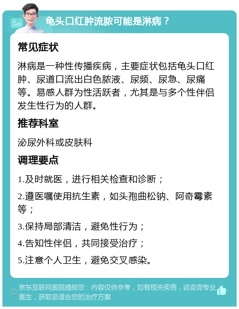 龟头口红肿流脓可能是淋病？ 常见症状 淋病是一种性传播疾病，主要症状包括龟头口红肿、尿道口流出白色脓液、尿频、尿急、尿痛等。易感人群为性活跃者，尤其是与多个性伴侣发生性行为的人群。 推荐科室 泌尿外科或皮肤科 调理要点 1.及时就医，进行相关检查和诊断； 2.遵医嘱使用抗生素，如头孢曲松钠、阿奇霉素等； 3.保持局部清洁，避免性行为； 4.告知性伴侣，共同接受治疗； 5.注意个人卫生，避免交叉感染。