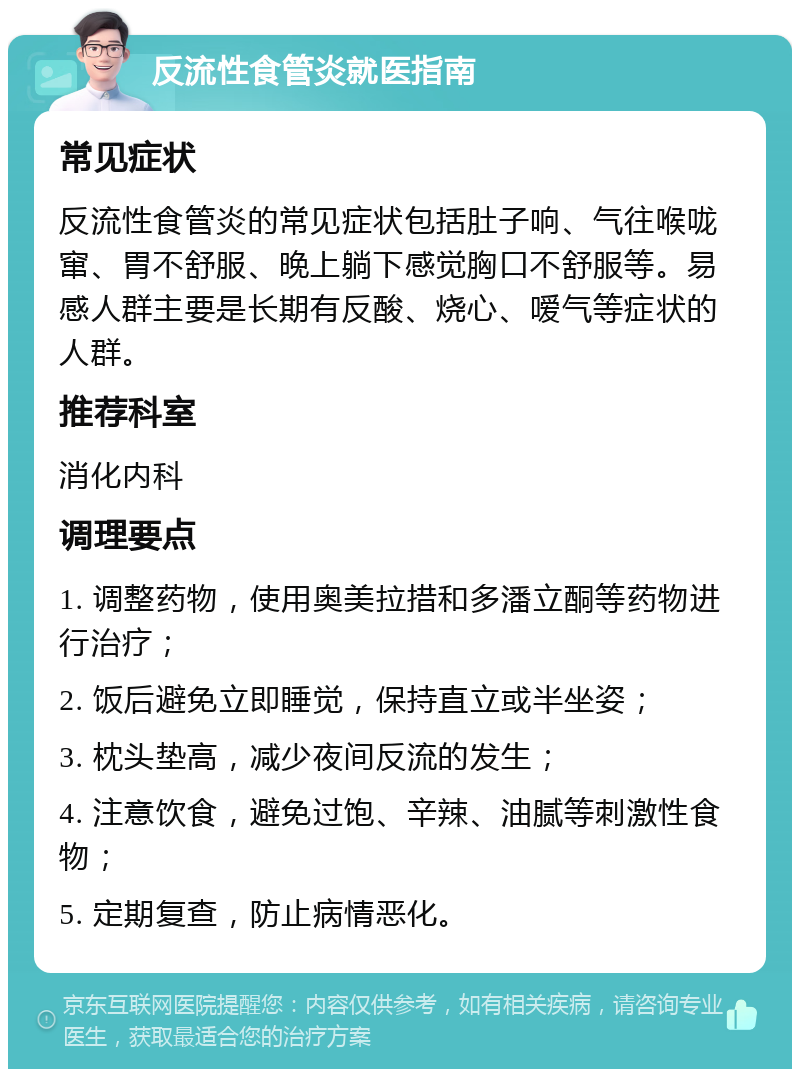 反流性食管炎就医指南 常见症状 反流性食管炎的常见症状包括肚子响、气往喉咙窜、胃不舒服、晚上躺下感觉胸口不舒服等。易感人群主要是长期有反酸、烧心、嗳气等症状的人群。 推荐科室 消化内科 调理要点 1. 调整药物，使用奥美拉措和多潘立酮等药物进行治疗； 2. 饭后避免立即睡觉，保持直立或半坐姿； 3. 枕头垫高，减少夜间反流的发生； 4. 注意饮食，避免过饱、辛辣、油腻等刺激性食物； 5. 定期复查，防止病情恶化。