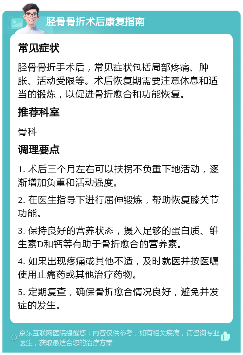 胫骨骨折术后康复指南 常见症状 胫骨骨折手术后，常见症状包括局部疼痛、肿胀、活动受限等。术后恢复期需要注意休息和适当的锻炼，以促进骨折愈合和功能恢复。 推荐科室 骨科 调理要点 1. 术后三个月左右可以扶拐不负重下地活动，逐渐增加负重和活动强度。 2. 在医生指导下进行屈伸锻炼，帮助恢复膝关节功能。 3. 保持良好的营养状态，摄入足够的蛋白质、维生素D和钙等有助于骨折愈合的营养素。 4. 如果出现疼痛或其他不适，及时就医并按医嘱使用止痛药或其他治疗药物。 5. 定期复查，确保骨折愈合情况良好，避免并发症的发生。