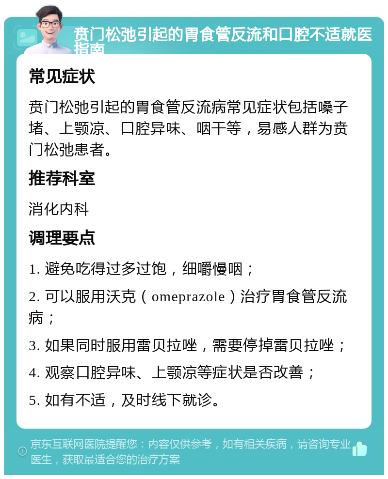 贲门松弛引起的胃食管反流和口腔不适就医指南 常见症状 贲门松弛引起的胃食管反流病常见症状包括嗓子堵、上颚凉、口腔异味、咽干等，易感人群为贲门松弛患者。 推荐科室 消化内科 调理要点 1. 避免吃得过多过饱，细嚼慢咽； 2. 可以服用沃克（omeprazole）治疗胃食管反流病； 3. 如果同时服用雷贝拉唑，需要停掉雷贝拉唑； 4. 观察口腔异味、上颚凉等症状是否改善； 5. 如有不适，及时线下就诊。